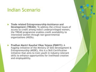 Indian Scenario
 Trade related Entrepreneurship Assistance and
Development (TREAD): To address the critical issues of
access to credit among India’s underprivileged women,
the TREAD programme enables credit availability to
interested women through non-governmental
organizations (NGOs).
 Pradhan Mantri Kaushal Vikas Yojana (PMKVY): A
flagship initiative of the Ministry of Skill Development &
Entrepreneurship (MSDE), this is a Skill Certification
initiative that aims to train youth in industry-relevant
skills to enhance opportunities for livelihood creation
and employability.
 