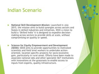 Indian Scenario
 National Skill Development Mission: Launched in July
2015, the mission aims to build synergies across sectors and
States in skilled industries and initiatives. With a vision to
build a ‘Skilled India’ it is designed to expedite decision-
making across sectors to provide skills at scale, without
compromising on quality or speed.
 Science for Equity Empowerment and Development
(SEED): SEED aims to provide opportunities to motivated
scientists and field level workers to undertake action-
oriented, location specific projects for socio-economic
gain, particularly in rural areas. Efforts have been made to
associate national labs and other specialist S&T institutions
with innovations at the grassroots to enable access to
inputs from experts, quality infrastructure.
 