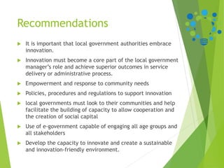 Recommendations
 It is important that local government authorities embrace
innovation.
 Innovation must become a core part of the local government
manager’s role and achieve superior outcomes in service
delivery or administrative process.
 Empowerment and response to community needs
 Policies, procedures and regulations to support innovation
 local governments must look to their communities and help
facilitate the building of capacity to allow cooperation and
the creation of social capital
 Use of e-government capable of engaging all age groups and
all stakeholders
 Develop the capacity to innovate and create a sustainable
and innovation-friendly environment.
 