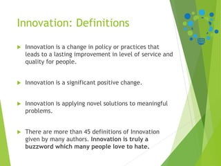 Innovation: Definitions
 Innovation is a change in policy or practices that
leads to a lasting improvement in level of service and
quality for people.
 Innovation is a significant positive change.
 Innovation is applying novel solutions to meaningful
problems.
 There are more than 45 definitions of Innovation
given by many authors. Innovation is truly a
buzzword which many people love to hate.
 