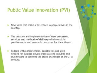 Public Value Innovation (PVI)
 New ideas that make a difference in peoples lives in the
country.
 The creation and implementation of new processes,
services and methods of delivery which result in
positive social and economic outcomes for the citizens.
 It deals with competencies, capabilities and skills
needed for purpose driven organizations in public and
civil sectors to confront the grand challenges of the 21st
century.
 