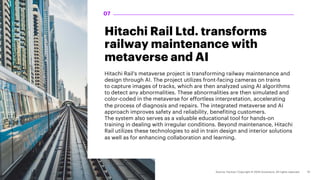 Hitachi Rail Ltd. transforms
railway maintenance with
metaverse and AI
Hitachi Rail's metaverse project is transforming railway maintenance and
design through AI. The project utilizes front-facing cameras on trains
to capture images of tracks, which are then analyzed using AI algorithms
to detect any abnormalities. These abnormalities are then simulated and
color-coded in the metaverse for effortless interpretation, accelerating
the process of diagnosis and repairs. The integrated metaverse and AI
approach improves safety and reliability, benefiting customers.
The system also serves as a valuable educational tool for hands-on
training in dealing with irregular conditions. Beyond maintenance, Hitachi
Rail utilizes these technologies to aid in train design and interior solutions
as well as for enhancing collaboration and learning.
07
 