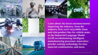 Learn about the latest announcements
impacting the industry, from the
industry-first 100% recyclable foam
and trim product line for vehicle seats,
to the Industrial Language Model
(LLM) revolutionizing intelligent
manufacturing processes, innovative
powder coating technology for new
material combinations, and more.
 