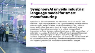 SymphonyAI unveils industrial
language model for smart
manufacturing
SymphonyAI, a leader in AI SaaS, has introduced one of the world's first
industrial Large Language Model (LLM), a groundbreaking initiative in smart
manufacturing. Trained on a vast industrial dataset with over 1.2 billion
tokens and 3 trillion data points, the LLM, hosted on Microsoft Azure,
accelerates industrial transformation by providing contextualized
information for faster decision-making, boasting up to 90% faster delivery of
actionable knowledge. The Industrial LLM's self-learning capabilities adapt
in real time, offering insights into diverse manufacturing processes.
Available for private preview, developers can leverage the Industrial LLM API
for custom applications, fostering a new era of intelligent manufacturing
and supporting educational initiatives in universities and colleges.
01
 