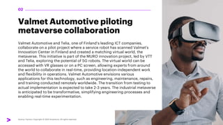Valmet Automotive piloting
metaverse collaboration
Valmet Automotive and Telia, one of Finland’s leading ICT companies,
collaborate on a pilot project where a service robot has scanned Valmet's
Innovation Center in Finland and created a matching virtual world, the
metaverse. This initiative is part of the MURO innovation project, led by VTT
and Telia, exploring the potential of 5G robots. The virtual world can be
accessed with VR glasses or on a PC screen, allowing experts from around
the world to collaborate in real-time, providing location-independent work
and flexibility in operations. Valmet Automotive envisions various
applications for this technology, such as engineering, maintenance, repairs,
and training conducted remotely worldwide. The transition from testing to
actual implementation is expected to take 2-3 years. The industrial metaverse
is anticipated to be transformative, simplifying engineering processes and
enabling real-time experimentation.
02
 
