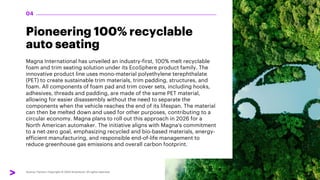 Pioneering 100% recyclable
auto seating
Magna International has unveiled an industry-first, 100% melt recyclable
foam and trim seating solution under its EcoSphere product family. The
innovative product line uses mono-material polyethylene terephthalate
(PET) to create sustainable trim materials, trim padding, structures, and
foam. All components of foam pad and trim cover sets, including hooks,
adhesives, threads and padding, are made of the same PET material,
allowing for easier disassembly without the need to separate the
components when the vehicle reaches the end of its lifespan. The material
can then be melted down and used for other purposes, contributing to a
circular economy. Magna plans to roll out this approach in 2026 for a
North American automaker. The initiative aligns with Magna's commitment
to a net-zero goal, emphasizing recycled and bio-based materials, energy-
efficient manufacturing, and responsible end-of-life management to
reduce greenhouse gas emissions and overall carbon footprint.
04
 