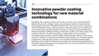 05
Innovative powder coating
technology for new material
combinations
Schaeffler AG, a leading motion technology company, has acquired Desktop
Metal's Aerosint SA, a Belgian startup specializing in additive manufacturing
technologies. Renamed "Schaeffler Aerosint SA," the startup will be integrated
into the Schaeffler Group, offering the first industrial solution for simultaneous
multi-material printing like metals and ceramics. Aerosint's patented Selective
Powder Deposition (SPD) technology enables the creation of uniform layers with
multiple materials. This SPD technology is applicable in various additive
manufacturing processes, including laser melting, binder injection, and indirect
methods. Additive manufacturing simplifies the production of intricately shaped
components, aligning with Industry 4.0 principles and offering sustainability
benefits such as reduced material consumption and enhanced energy efficiency.
Schaeffler Special Machinery will integrate SPD into its multi-material 3D printing
system, available from 2024.
 