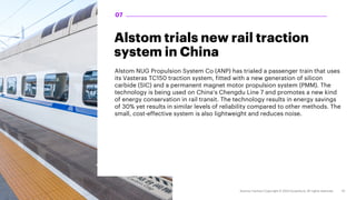 Alstom trials new rail traction
system in China
Alstom NUG Propulsion System Co (ANP) has trialed a passenger train that uses
its Vasteras TC150 traction system, fitted with a new generation of silicon
carbide (SIC) and a permanent magnet motor propulsion system (PMM). The
technology is being used on China’s Chengdu Line 7 and promotes a new kind
of energy conservation in rail transit. The technology results in energy savings
of 30% yet results in similar levels of reliability compared to other methods. The
small, cost-effective system is also lightweight and reduces noise.
07
 