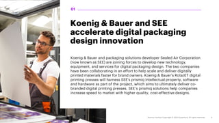 Koenig & Bauer and SEE
accelerate digital packaging
design innovation
Koenig & Bauer and packaging solutions developer Sealed Air Corporation
(now known as SEE) are joining forces to develop new technology,
equipment, and services for digital packaging design. The two companies
have been collaborating in an effort to help scale and deliver digitally
printed materials faster for brand owners. Koenig & Bauer’s RotaJET digital
printing presses will harness SEE's prismiq intellectual property, software
and hardware as part of the project, which aims to ultimately deliver co-
branded digital printing presses. SEE’s prismiq solutions help companies
increase speed to market with higher quality, cost-effective designs.
01
 