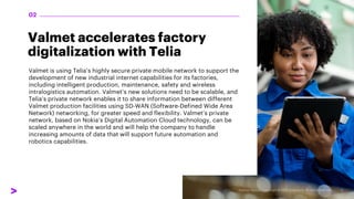 Valmet accelerates factory
digitalization with Telia
Valmet is using Telia’s highly secure private mobile network to support the
development of new industrial internet capabilities for its factories,
including intelligent production, maintenance, safety and wireless
intralogistics automation. Valmet’s new solutions need to be scalable, and
Telia’s private network enables it to share information between different
Valmet production facilities using SD-WAN (Software-Defined Wide Area
Network) networking, for greater speed and flexibility. Valmet’s private
network, based on Nokia’s Digital Automation Cloud technology, can be
scaled anywhere in the world and will help the company to handle
increasing amounts of data that will support future automation and
robotics capabilities.
02
 