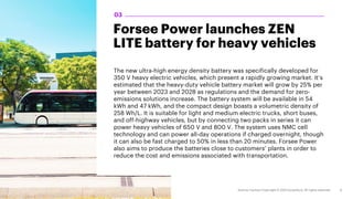 Forsee Power launches ZEN
LITE battery for heavy vehicles
The new ultra-high energy density battery was specifically developed for
350 V heavy electric vehicles, which present a rapidly growing market. It’s
estimated that the heavy-duty vehicle battery market will grow by 25% per
year between 2023 and 2028 as regulations and the demand for zero-
emissions solutions increase. The battery system will be available in 54
kWh and 47 kWh, and the compact design boasts a volumetric density of
258 Wh/L. It is suitable for light and medium electric trucks, short buses,
and off-highway vehicles, but by connecting two packs in series it can
power heavy vehicles of 650 V and 800 V. The system uses NMC cell
technology and can power all-day operations if charged overnight, though
it can also be fast charged to 50% in less than 20 minutes. Forsee Power
also aims to produce the batteries close to customers’ plants in order to
reduce the cost and emissions associated with transportation.
03
 