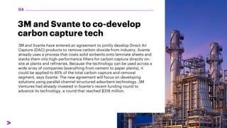 3M and Svante to co-develop
carbon capture tech
3M and Svante have entered an agreement to jointly develop Direct Air
Capture (DAC) products to remove carbon dioxide from industry. Svante
already uses a process that coats solid sorbents onto laminate sheets and
stacks them into high-performance filters for carbon capture directly on-
site at plants and refineries. Because the technology can be used across a
wide array of companies (everything from cement to paper plants), it
could be applied to 85% of the total carbon capture and removal
segment, says Svante. The new agreement will focus on developing
solutions using parallel channel structured adsorbent technology. 3M
Ventures had already invested in Svante’s recent funding round to
advance its technology, a round that reached $318 million.
04
 