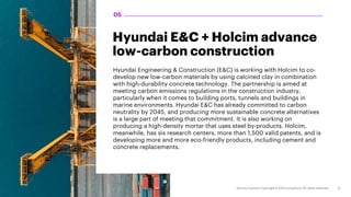 Hyundai E&C + Holcim advance
low-carbon construction
Hyundai Engineering & Construction (E&C) is working with Holcim to co-
develop new low-carbon materials by using calcined clay in combination
with high-durability concrete technology. The partnership is aimed at
meeting carbon emissions regulations in the construction industry,
particularly when it comes to building ports, tunnels and buildings in
marine environments. Hyundai E&C has already committed to carbon
neutrality by 2045, and producing more sustainable concrete alternatives
is a large part of meeting that commitment. It is also working on
producing a high-density mortar that uses steel by-products. Holcim,
meanwhile, has six research centers, more than 1,500 valid patents, and is
developing more and more eco-friendly products, including cement and
concrete replacements.
05
 