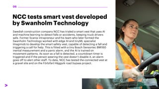 NCC tests smart vest developed
by Swanholm Technology
Swedish construction company NCC has trialed a smart vest that uses AI
and machine learning to detect falls or accidents, keeping truck drivers
safe. Former Scania intrapreneur and his team who later formed the
Swanholm Technology worked with edge AI and tinyML specialist
Imagimob to develop the smart safety vest, capable of detecting a fall and
triggering a call for help. This is fitted with a tiny Bosch Sensortec BMI160
inertial measurement and a panic alarm, and the AI is trained on
movement patterns. As soon as a fall is detected, a countdown timer is
triggered and if the person wearing the vest doesn’t disable it, an alarm
goes off to alert other staff. To date, NCC has tested the connected vest at
a gravel site and on the Förbifart Häggvik road bypass project.
06
 
