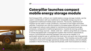 Caterpillar launches compact
mobile energy storage module
Cat Compact ESS, a lithium-ion mobile battery energy storage module, can be
used in combination with any traditional or renewable energy source to
supplement traditional mobile power solutions. The sturdy, weatherproof
module can be used in rough conditions, mounted to tow trailers and other
vehicles. Customers can use the module to increase power efficiency, minimize
fuel usage and reduce costs related to maintenance and greenhouse gas
emissions, compared to traditional generators. It works by storing surplus
power from energy sources – diesel, solar etc – before using them as a reserve.
It comes equipped with a management system that monitors load levels to
ensure it automatically switches between fuel sources as needed. It is
particularly suited to use on vehicles that must carry out work over long periods
or at night, when quiet conditions are necessary. The modules come with a web
interface to track and manage operations and provide analysis, and are already
available in North America, Europe and Australia, with more locations to follow.
07
 