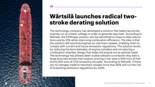 Wärtsilä launches radical two-
stroke derating solution
The technology company has developed a solution that helps two-stroke
engines run at a lower voltage in order to generate less heat. According to
Wärtsilä, the Fit4Power solution can be retrofitted to ships to help reduce
bore size by 25% while improving combustion efficiency. The idea is that
the solution will optimize engines on merchant vessels, enabling them to
comply with current and future emissions regulations. The solution works
by reducing the bore diameter of engine cylinders and introducing a
combustion chamber design that helps the engine run at optimal loads.
The technology has already been trialed onboard a container ship with a
large-bore two-stroke main engine, proving it can save 2,000 tons of fuel
and 6,000 tons of CO2 emissions annually. According to Wärtsilä, if there
are no changes made to merchant vessels more than 80% will run the risk
of breaching emissions regulations by 2030.
01
 