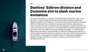Danfoss’ Editron division and
Cummins aim to slash marine
emissions
Cummins and Editron, a division of Danfoss Power Solutions, plan to co-
develop a single standard hybrid marine solution aimed at supporting
decarbonization in the industry. The solution has the potential to eliminate
100% of CO2 emissions compared to diesel alternatives, depending on
how it is used. The two companies will also develop a suite of solutions for
marine propulsion, focusing on a new generation of variable speed diesel
generator sets, fuel cells and energy storage packages. In related news,
Editron has also been commissioned by Cheoy Lee Shipyard to deliver its
hybrid-electric marine drivetrain system for two new hybrid-electric ferries
by mid-2024. The agreement will contribute to Hong Kong’s pledge to
achieve net zero emissions by 2050, in part by switching to electric
vehicles and ferries.
03
 