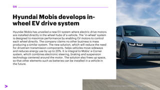 Hyundai Mobis develops in-
wheel EV drive system
Hyundai Mobis has unveiled a new EV system where electric drive motors
are installed directly in the wheel hubs of a vehicle. The ‘in-wheel’ system
is designed to maximize performance by enabling EV motors to control
each wheel directly. The company claims no other business is mass
producing a similar system. The new solution, which will reduce the need
for drivetrain transmission components, helps vehicles move sideways
and reduces energy use by up to 20%. It is integral to Mobis’ e-Corner
system, which combines electronic steering, braking and suspension
technology centered around the motor. The solution also frees up space,
so that other elements such as batteries can be installed in a vehicle in
the future.
04
 