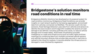 Bridgestone’s solution monitors
road conditions in real time
Bridgestone Mobility Solutions has developed an AI-powered system for
road condition monitoring. Bridgestone Road Conditions can provide
insights on road network quality by harnessing aggregated, anonymized
data from vehicles connected via Webfleet. The service is split into two
solutions. Road Damage Detection uses data from vehicles and sensors to
identify the exact location and AI algorithm enables the severity of road
damage to be defined, including potholes and cracks, to reduce vehicle
damage and increase safety. Road Asset Visualization provides
intelligence on roads and infrastructure (such as traffic lights and lane
markings) by combining data from multiple connected vehicle sensors
and vehicle-mounted cameras that process data securely in real time to
upload to the cloud for analysis. It records whether the infrastructure is
damaged or even blocked by vegetation.
05
 