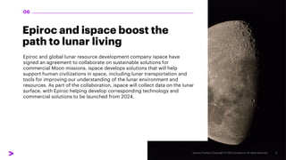 Epiroc and ispace boost the
path to lunar living
Epiroc and global lunar resource development company ispace have
signed an agreement to collaborate on sustainable solutions for
commercial Moon missions. ispace develops solutions that will help
support human civilizations in space, including lunar transportation and
tools for improving our understanding of the lunar environment and
resources. As part of the collaboration, ispace will collect data on the lunar
surface, with Epiroc helping develop corresponding technology and
commercial solutions to be launched from 2024.
06
 