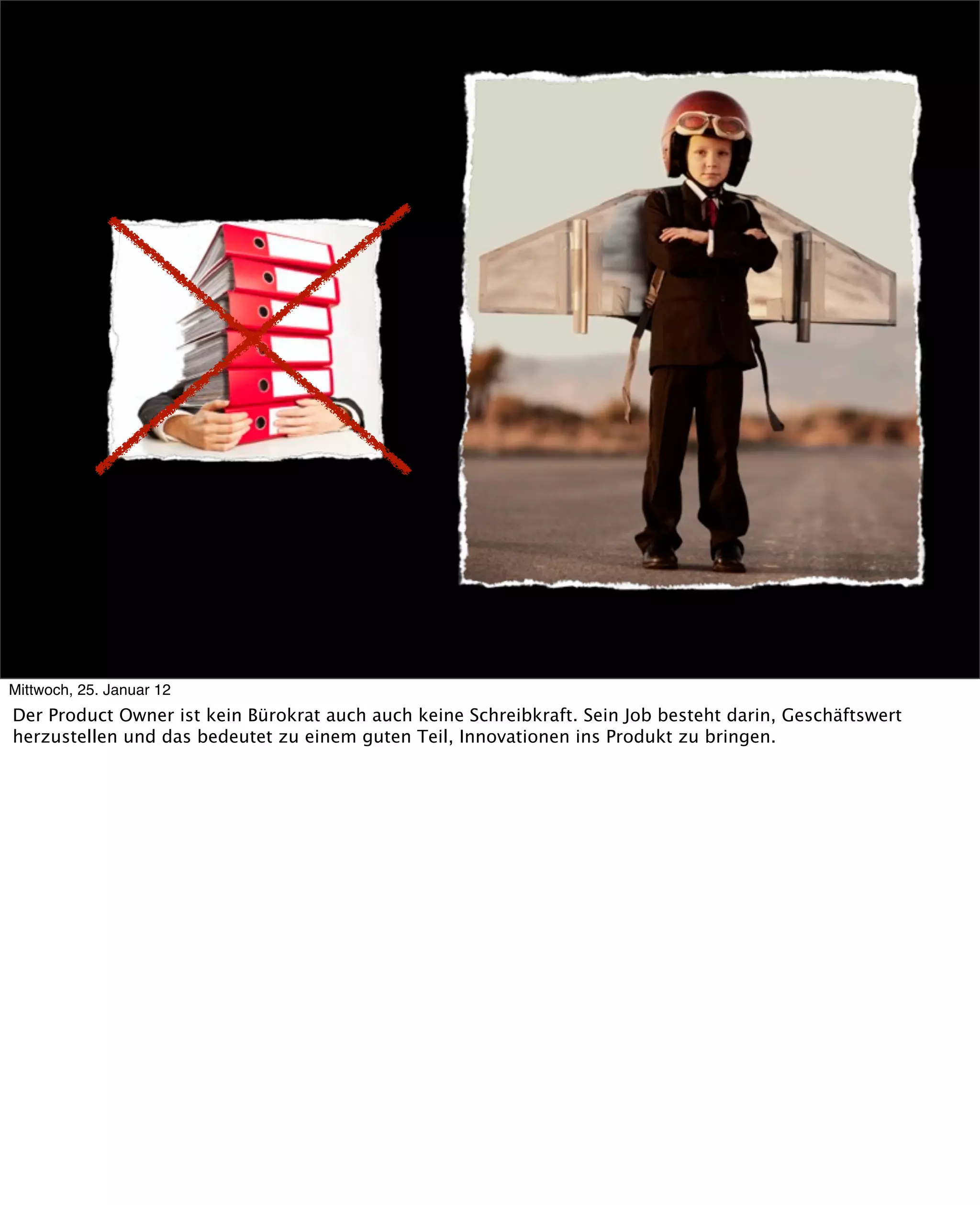 Mittwoch, 25. Januar 12
Der Product Owner ist kein Bürokrat auch auch keine Schreibkraft. Sein Job besteht darin, Geschäftswert
herzustellen und das bedeutet zu einem guten Teil, Innovationen ins Produkt zu bringen.
 
