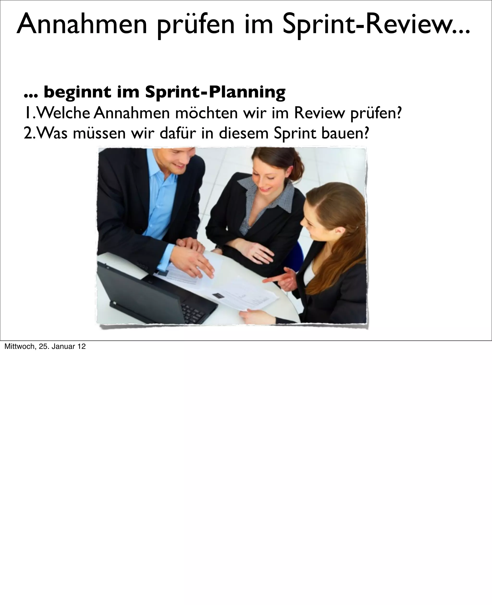 Annahmen prüfen im Sprint-Review...

     ... beginnt im Sprint-Planning
     1.Welche Annahmen möchten wir im Review prüfen?
     2.Was müssen wir dafür in diesem Sprint bauen?




Mittwoch, 25. Januar 12
 