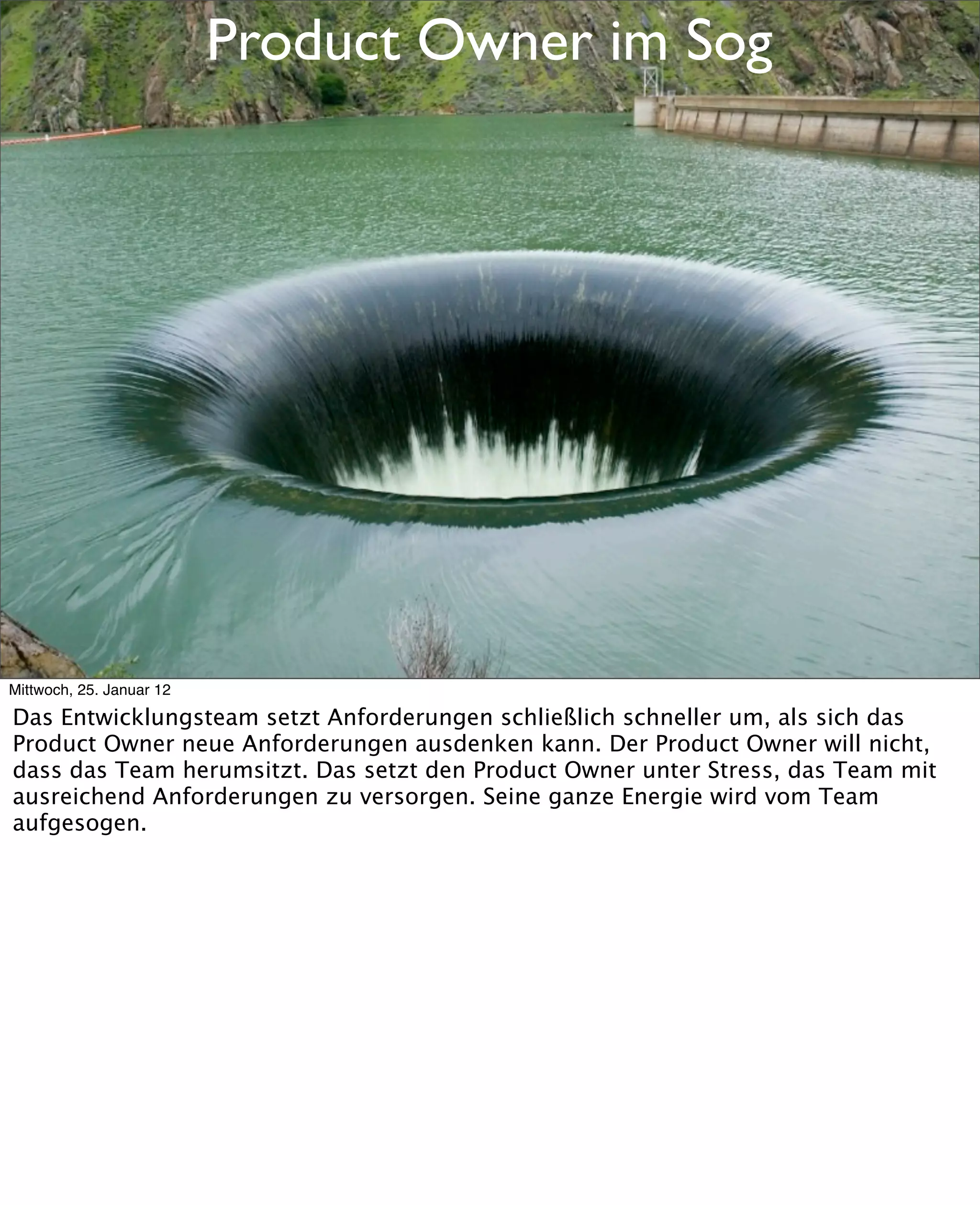 Product Owner im Sog




Mittwoch, 25. Januar 12

Das Entwicklungsteam setzt Anforderungen schließlich schneller um, als sich das
Product Owner neue Anforderungen ausdenken kann. Der Product Owner will nicht,
dass das Team herumsitzt. Das setzt den Product Owner unter Stress, das Team mit
ausreichend Anforderungen zu versorgen. Seine ganze Energie wird vom Team
aufgesogen.
 