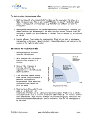 For taking action that produces value:

   1. Start your day with a “permission to fail” mindset and the assumption that failure is a
      “data-rich experience.” Plan to ask yourself “What did you learn?” if and when failure
      occurs. Make yourself a reminder card (e.g. “Fail often and fail fast”) and post in a
      visible place.

   2. Identify three different actions you can be implementing concurrently so if one fails, you
      always have backups. For example, if you were cooking a dish for a special crowd you
      are trying to impress, you would bake one in the oven, one on the stove top, and the last
      on the grill.

   3. Imagine a Dream Team to take the idea to action. Think of three skills or talents you
      wish you had on this team. Now think of why those skills or talents are important to the
      success of the implementation action.


To evaluate the value of your idea:

   1. Identify five people that have
      accepted the innovation.

   2. Write down as many benefits the
      innovation has provided in 10
      minutes.

   3. Choose if the innovation is
      internally valued (by the
      organization) or externally valued
      (by the customer).

   4. If the innovation created internal
      value, decide if its primary value is
      personal, professional or
      organizational. Think about how
      the innovation can benefit the
      other two areas.

   5. Rate you level of innovation from a
      scale of 1 to 5 where 1 = an
      incremental innovation and 5 = a disruptive/radical innovation. Another way to rate the
      innovation is to the level of newness to the value-added where 1 = low newness and low
      value-added and 5 = high newness and high value-added (see graph). Remember that
      the innovation does not have to be a product innovation. Now ask five other people to
      do the same.




© 2009 mindfulinnovation               www.mindfulinnovation.com                         page 2
 