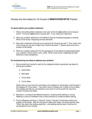 Choose one item below for 10 minutes of INNOVATION BYTE Practice



To clearly define your problem statement:

   1. Write a first draft problem statement, then ask “Is this the real problem we’re trying to
      solve?” ”Is this the real job we’re trying to do?” If not, revise your statement.

   2. Write your problem statement in five different ways by changing language or wording.
      Write a final version integrating the best elements.

   3. Start with a statement of the job you’re trying to do (“How do we win?”). Then make a list
      of ten things you can do to make it fail (“How do we lose?”). Rewrite each entry into a
      problem to be solved.

   4. Write your problem statement from the perspective of five different people/stakeholders
      (e.g. customer, friend, parent, cynic, child). Write a final version integrating the best
      elements of each perspective.


For brainstorming new ideas to address your problem:

   1. Give yourself two minutes for each of the categories below to generate new ideas for
      solving your problem:

           a. Good ideas

           b. Bad ideas

           c. Crazy ideas

           d. Funny ideas

       Notice that you may have the most ideas in the category of “good ideas” and the least in
       the category of “funny ideas.” If you learn how to increase your number of funny ideas,
       this strategy will help you use all parts of your brain to come up with the maximum
       number of radical new ideas.

   2. Brainstorm in at least three different locations, including while walking or moving.
      Walking is a form of meditation that is most conducive to creative problem solving.

   3. Find a colleagues and have a “Yes/and” (versus “Yea but”) conversation about your
      problem to be solved. After the first person states their ideas, the second person says
      “What I like about that (adding specifics)…and (adding another idea). Continue the
      conversation for ten minutes.


© 2009 mindfulinnovation            www.mindfulinnovation.com                              page 1
 