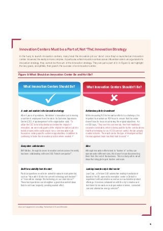 15
Innovation Centers Must be a Part of,Not‘The’,Innovation Strategy
In the hurry to launch innovation centers, many treat the innovation job as ‘done’ once they’ve launched an innovation
center. However, the reality is more complex. In particular, while innovation centers are an influential node in an organization’s
innovation strategy, they cannot be the sum of the innovation strategy. They are just a part of it. In Figure 9, we highlight
the key goals, and pitfalls, that govern the success of an innovation center.
Figure 9: What Should an Innovation Center Be and Not Be?
Source: Capgemini Consulting, Fahrenheit 212 and Altimeter
A node and enabler in the innovation strategy
After 4 years of operations, Nordstrom’s Innovation Lab is moving
a number of employees from the lab to its Customer Experience
Center (CEC). A spokesperson for the organization said, “To
utilize the CEC to its full potential and widen the impact of
innovation, we are moving parts of the original Innovation Lab into
tech/biz teams while continuing to run a core Innovation Lab
focused on solving specific customer opportunities, in addition to
continuing to foster the innovation practice where needed.25
”
Ecosystem collaborators
BNY Mellon, through its seven innovation centers across the world,
has been collaborating with over 300 Fintech companies27
.
Built for scalability from the start
Practical questions need to be asked to evaluate scale potential,
such as “How will it fit into the current technology architecture?”
or “How will we manage this technology in our retail stores?”
These hard questions can strengthen a good idea and kill ideas
that do not have longevity, avoiding wasted effort.
Bottomless pits for investment
While measuring ROI for innovation efforts is a challenge, it is
important to maintain an ROI focus to ensure that the center
doesn’t lose its focus on achieving the original objectives. An
ex-CIO says, "They see this cool new lab, free from traditional
corporate constraints, which is being paid for by the core business
that they're helping to run. If CIOs are not careful, the lab actually
creates schisms. The result can be the type of misalignment that
the management team has tried hard to avoid”.26
Silos
Although innovation efforts tend to “bunker in” so they can
operate under different rules, this doesn’t mean disconnecting
them from the rest of the business. This is a fast path to smart
ideas that struggle to gain traction and scale.
Looking inwards only in their sector
Lear Corp., a Fortune 500 automotive seating manufacturer
based in the US, opened its innovation center in Detroit to
experiment with automotive as well as non-automotive product
offerings. It involves collaboration with the city’s creative and
tech talent to innovate on next-generation interiors, connected
cars and alternative-energy vehicles28
.
What Innovation Centers Shouldn’t Be?What Innovation Centers Should Be?
 
