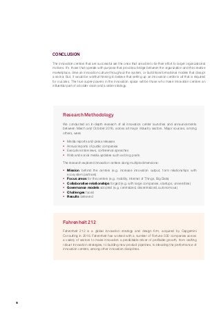 16
Research Methodology
We conducted an in-depth research of all innovation center launches and announcements
between March and October 2016, across all major industry sectors. Major sources, among
others, were:
ƒƒ Media reports and press releases
ƒƒ Annual reports of public companies
ƒƒ Executive interviews, conference speeches
ƒƒ Web and social media updates such as blog posts
The research explored innovation centers along multiple dimensions:
ƒƒ Mission behind the centers (e.g. increase innovation output, form relationships with
ecosystem partners)
ƒƒ Focus areas for the centers (e.g. mobility, Internet of Things, Big Data)
ƒƒ Collaborative relationships forged (e.g. with large companies, startups, universities)
ƒƒ Governance models adopted (e.g. centralized, decentralized, autonomous)
ƒƒ Challenges faced
ƒƒ Results delivered
Fahrenheit 212
Fahrenheit 212 is a global innovation strategy and design firm, acquired by Capgemini
Consulting in 2016. Fahrenheit has worked with a number of Fortune 500 companies across
a variety of sectors to make innovation a predictable driver of profitable growth, from crafting
robust innovation strategies, to building new product pipelines, to elevating the performance of
innovation centers, among other innovation disciplines.
CONCLUSION
The innovation centers that are successful are the ones that are able to tie their effort to larger organizational
motives. It’s those that operate with purpose that provide a bridge between the organization and the creative
marketplace, drive an innovation culture throughout the system, or build transformational models that disrupt
a sector. But, it would be wishful thinking to believe that setting up an innovation center is all that is required
for success. The true super-powers in the innovation space will be those who make innovation centers an
influential part of a bolder vision and a wider strategy.
 