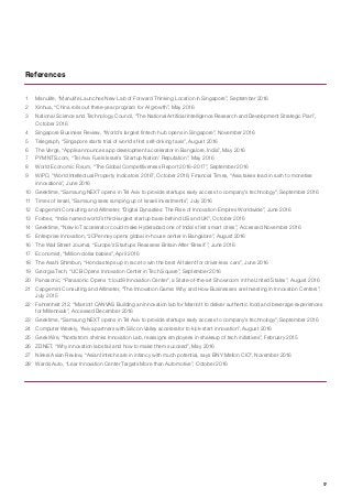 17
1	 Manulife, “Manulife Launches New Lab of Forward Thinking Location in Singapore”, September 2016
2	 Xinhua, “China rolls out three-year program for AI growth”, May 2016
3	 National Science and Technology Council, “The National Artificial Intelligence Research and Development Strategic Plan”,
October 2016
4	 Singapore Business Review, “World’s largest fintech hub opens in Singapore”, November 2016
5	 Telegraph, “Singapore starts trial of world’s first self-driving taxis”, August 2016
6	 The Verge, “Apple announces app development accelerator in Bangalore, India”, May 2016
7	 PYMNTS.com, “Tel Aviv Fuels Israel’s ‘Startup Nation’ Reputation”, May 2016
8	 World Economic Forum, “The Global Competitiveness Report 2016–2017”, September 2016
9	 WIPO, “World Intellectual Property Indicators 2016”, October 2016; Financial Times, “Asia takes lead in rush to monetise
innovations”, June 2016
10	 Geektime, “Samsung NEXT opens in Tel Aviv to provide startups early access to company’s technology”, September 2016
11	 Times of Israel, “Samsung sees ramping up of Israeli investments”, July 2016
12	 Capgemini Consulting and Altimeter, “Digital Dynasties: The Rise of Innovation Empires Worldwide”, June 2016
13	 Forbes, “India named world’s third-largest startup base behind US and UK”, October 2016
14	 Geektime, “New IoT accelerator could make Hyderabad one of India’s first smart cities”, Accessed November 2016
15	 Enterprise Innovation, “JCPenney opens global in-house center in Bangalore”, August 2016
16	 The Wall Street Journal, “Europe’s Startups Reassess Britain After ‘Brexit’”, June 2016
17	 Economist, “Million-dollar babies”, April 2016
18	 The Asahi Shimbun, “Honda steps up in race to win the best AI talent for driver-less cars”, June 2016
19	 Georgia Tech, “UCB Opens Innovation Center in Tech Square”, September 2016
20	 Panasonic, “Panasonic Opens “cloud9 Innovation Center”, a State-of-the-art Showroom in the United States”, August 2016
21	 Capgemini Consulting and Altimeter, “The Innovation Game: Why and How Businesses are Investing in Innovation Centers”,
July 2015
22	 Fahrenheit 212, “Marriott CANVAS Building an innovation lab for Marriott to deliver authentic food and beverage experiences
for Millennials”, Accessed December 2016
23	 Geektime, “Samsung NEXT opens in Tel Aviv to provide startups early access to company’s technology”, September 2016
24	 Computer Weekly, “Aviva partners with Silicon Valley accelerator to kick-start innovation”, August 2016
25	 GeekWire, “Nordstrom shrinks Innovation Lab, reassigns employees in shakeup of tech initiatives”, February 2015
26	 ZDNET, “Why innovation labs fail and how to make them succeed”, May 2016
27	 Nikkei Asian Review, “Asian fintechs are in infancy with much potential, says BNY Mellon CIO”, November 2016
28	 Wards Auto, “Lear Innovation Center Targets More than Automotive”, October 2016
References
 