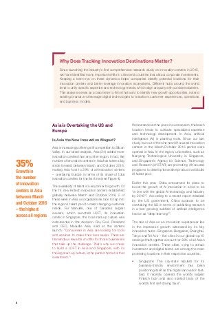 6
35%
Growth in
the number
of innovation
centers in Asia
between March
and October 2016
– the highest
across all regions
Asia is Overtaking the US and
Europe
Is Asia the New Innovation Magnet?
Asia is increasingly offering stiff competition to Silicon
Valley. In our latest analysis, Asia (34) added more
innovation centers than any other region. In fact, the
number of innovation centers in Asia has taken a big
stride forward between March and October 2016,
making Asia host to 29% of all innovation centers
– overtaking Europe in terms of its share of total
innovation centers for the first time (see Figure 4).
The availability of talent is a key driver for growth. Of
the 14 new Fintech innovation centers established
globally between March and October 2016, 5 of
these were in Asia as organizations look to tap into
the region’s talent pool to meet changing customer
needs. For Manulife, one of Canada’s largest
insurers, which launched LOFT, its innovation
center in Singapore, the local start-up culture was
instrumental in the decision. Roy Gori, President
and CEO, Manulife Asia, said at the centers
launch: “Consumers in Asia are looking for tools
and services to make their lives easier. There are
tremendous rewards on offer for those businesses
that take up the challenge. That’s why we chose
to build a LOFT in Asia and Singapore, with its
thriving start-up culture, is the perfect home for that
investment.”1
Why Does Tracking Innovation Destinations Matter?
Since launching the industry’s first comprehensive research study on innovation centers in 2015,
we have identified many important shifts in cities and countries that attract corporate investments.
Keeping a keen eye on these dynamics helps companies identify potential locations for their
innovation centers and better leverage innovation ecosystems. Different hubs around the world
tend to unify specific expertise and technology trends, which align uniquely with outside industries.
This analysis serves as a barometer to firms that want to identify new growth opportunities, extend
existing brands and leverage digital technologies to transform customer experiences, operations
and business models.
We learned over the years in our research, that each
location tends to cultivate specialized expertise
and technology development. In Asia, artificial
intelligence (AI) is planting roots. Since our last
study, four out of the nine new AI focused innovation
centers in the March-October 2016 period were
opened in Asia. In the region, universities, such as
Nanyang Technological University in Singapore,
and Singapore’s Agency for Science, Technology
and Research (A*STAR) are promoting AI-focused
programs to develop innovative products and build
AI talent pool.
Earlier this year, China announced its plans to
boost the growth of AI innovation in a bid to be
“in line with the global AI technology and industry
by 2018”2
. According to a recent report released
by the US government, China appears to be
overtaking the US in terms of publishing research
in a fast growing subfield of artificial intelligence
known as “deep learning”3
.
The rise of Asia as an innovation superpower lies
in the impressive growth witnessed by its key
innovation hubs – Singapore, Bangalore, Shanghai,
Tokyo and Tel Aviv – five cities in our global top 10
rankings that together account for 36% of all Asian
innovation centers. These cities, vying to attract
investment and digital talent, are among the most
promising locations in their respective countries.
ƒƒ Singapore: The city-state reputed for its
business-friendly environment has been
positioning itself as the digital innovation test-
bed. It recently opened the world’s largest
Fintech hub4
and also started trials of the
world’s first self-driving taxis5
.
 