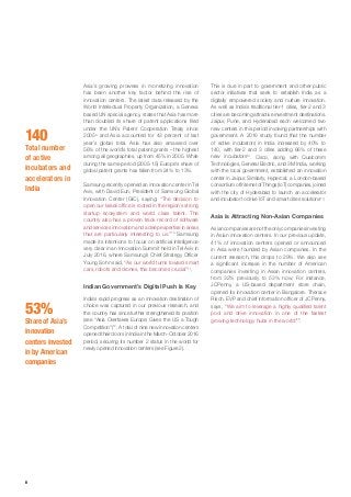 8
This is due in part to government and other public
sector initiatives that seek to establish India as a
digitally empowered society and nurture innovation.
As well as India’s traditional tier-1 cities, tier-2 and 3
cities are becoming attractive investment destinations.
Jaipur, Pune, and Hyderabad each welcomed two
new centers in this period involving partnerships with
government. A 2016 study found that the number
of active incubators in India increased by 40% to
140, with tier-2 and 3 cities adding 66% of these
new incubators13
. Cisco, along with Qualcomm
Technologies, General Electric, and 3M India, working
with the local government, established an innovation
center in Jaipur. Similarly, Hypercat, a London-based
consortiumofInternetofThings(IoT)companies,joined
with the city of Hyderabad to launch an accelerator
and incubator to drive IoT and smart cities solutions14
.
Asia is Attracting Non-Asian Companies
Asiancompaniesarenottheonlycompaniesinvesting
in Asian innovation centers. In our previous update,
41% of innovation centers opened or announced
in Asia were founded by Asian companies. In the
current research, this drops to 29%. We also see
a significant increase in the number of American
companies investing in Asian innovation centers,
from 32% previously to 53% now. For instance,
JCPenny, a US-based department store chain,
opened its innovation center in Bangalore. Therace
Risch, EVP and chief information officer of JCPenny,
says, “We aim to leverage a highly qualified talent
pool and drive innovation in one of the fastest
growing technology hubs in the world”15
.
Asia’s growing prowess in monetizing innovation
has been another key factor behind the rise of
innovation centers. The latest data released by the
World Intellectual Property Organization, a Geneva
based UN special agency, states that Asia has more
than doubled its share of patent applications filed
under the UN’s Patent Cooperation Treaty since
20059
and Asia accounted for 43 percent of last
year’s global total. Asia has also amassed over
56% of the world’s total patent grants – the highest
among all geographies, up from 45% in 2005. While
during the same period (2005-15) Europe’s share of
global patent grants has fallen from 24% to 13%.
Samsung recently opened an innovation center in Tel
Aviv, with David Eun, President of Samsung Global
Innovation Center (GIC), saying: “The decision to
open our Israeli office is rooted in the region’s strong
startup ecosystem and world class talent. The
country also has a proven track record of software
and services innovation and a deep expertise in areas
that are particularly interesting to us.”10
Samsung
made its intentions to focus on artificial intelligence
very clear in an Innovation Summit held in Tel Aviv in
July 2016, where Samsung’s Chief Strategy Officer
Young Sohn said, “As our world turns toward smart
cars, robots and drones, this becomes crucial”11
.
Indian Government’s Digital Push Is Key
India’s rapid progress as an innovation destination of
choice was captured in our previous research, and
the country has since further strengthened its position
(see “Asia Overtakes Europe; Gives the US a Tough
Competition”)12
. A total of nine new innovation centers
opened their doors in India in the March-October 2016
period, securing its number 2 status in the world for
newly opened innovation centers (see Figure 2).
140
Total number
of active
incubators and
accelerators in
India
53%
Share of Asia’s
innovation
centers invested
in by American
companies
 