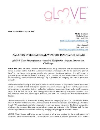 FOR IMMEDIATE RELEASE
Media Contact:
Michelle Olson
(480) 368-7999
molson@fingerpaintmarketing.com
or
Kara Stancell
(480) 368-7999
kstancell@fingerpaintmarketing.com
PARAFFIN INTERNATIONAL WINS TOP INNOVATOR AWARD
gLOVE Treat Manufacturer Awarded $250,000 in Arizona Innovation
Challenge
PHOENIX (Dec. 23, 2015) –Paraffin International Inc. today announced that the company has been
named a winner in the Fall 2015 Arizona Innovation Challenge (AIC) for its innovative gLOVE
Treat®
, a revolutionary therapeutic paraffin wax treatment for hands and feet. The AIC, which is
powered by the Arizona Commerce Authority (ACA), awards the most money in the United States
for a technology commercialization challenge – up to $250,000 per company for a total of $3 million
annually.
Companies may receive up to $250,000 to invest in their businesses if they achieve certain milestones
within a 12-month period. During the rigorous evaluation process, a panel of expert judges assess
each company’s marketing strategy, technology potential, management team and overall economic
impact. For the Fall 2015 AIC, over 130 applications were submitted by companies from five states
and numerous industries, including IT-Software, Bio and Life Sciences and Cleantech/Renewable
Energy.
“We are very excited to be named a winning innovation company by the ACA,” said Kevin Weber,
CEO of Paraffin International, the Arizona company that manufactures and markets the gLOVE Treat
brand. “We congratulate our fellow innovators who were named winners in this highly competitive
challenge. As we accept this generous award, we extend our gratitude to the ACA and look forward
to building our business while simultaneously bringing new job opportunities to Arizona.”
gLOVE Treat gloves and boots are an innovative, all-in-one solution to the disadvantages of
traditional paraffin wax treatments. The easy-to-use, self-contained paraffin gloves and boots feature
 