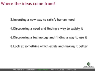 Where the ideas come from? Inventing a new way to satisfy human need  Discovering a need and finding a way to satisfy it  Discovering a technology and finding a way to use it  Look at something which exists and making it better  
