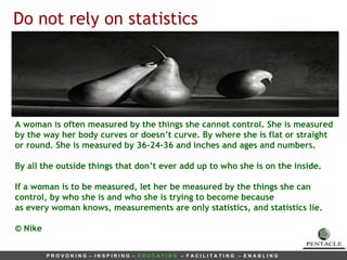 A woman is often measured by the things she cannot control. She is measured by the way her body curves or doesn’t curve. By where she is flat or straight or round. She is measured by 36-24-36 and inches and ages and numbers.  By all the outside things that don’t ever add up to who she is on the inside. If a woman is to be measured, let her be measured by the things she can control, by who she is and who she is trying to become because as every woman knows, measurements are only  statistics, and statistics lie. © Nike Do not rely on statistics 