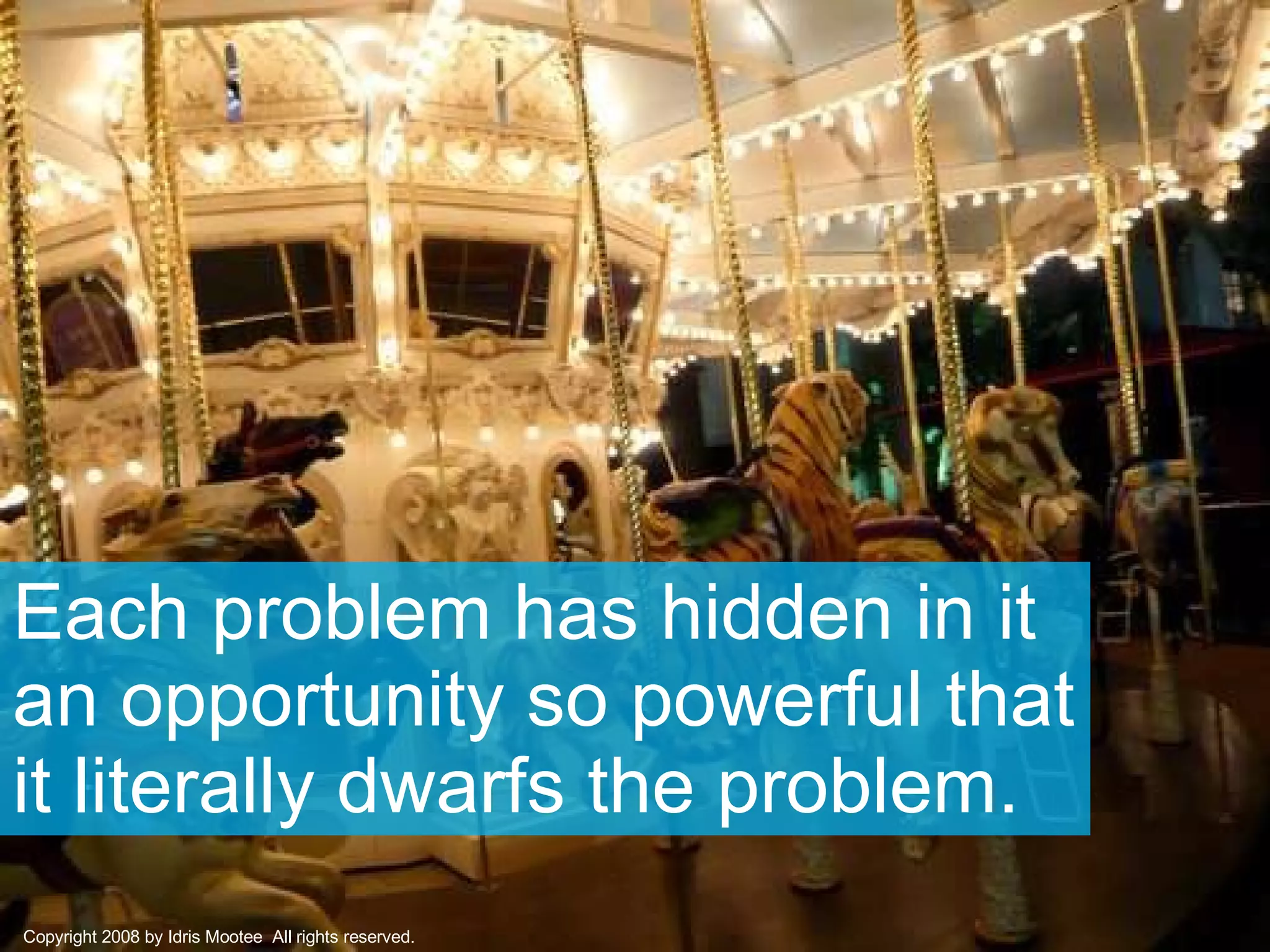 Each problem has hidden in it an opportunity so powerful that it literally dwarfs the problem.  Copyright 2008 by Idris Mootee  All rights reserved. 