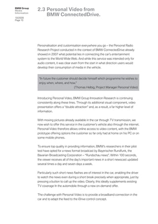 BMW Group
Media         2.3 Personal Video from
Information
                  BMW ConnectedDrive.
10/2009
Page 10




              Personalisation and customisation everywhere you go – the Personal Radio
              Research Project conducted in the context of BMW ConnectedDrive already
              showed in 2007 what potential lies in connecting the car’s entertainment
              system to the World Wide Web. And while this service was intended only for
              audio content, it was clear even from the start in what direction users would
              develop their consumption of media in the vehicle.


               “In future the customer should decide himself which programme he wishes to
               enjoy when, where, and how.”
                                          (Thomas Helbig, Project Manager Personal Video)


              Introducing Personal Video, BMW Group Innovation Research is continuing
              consistently along these lines. Through its additional visual component, video
              presentation offers a “double attraction” and, as a result, a far higher level of
              information.


              With moving pictures already available in the car through TV transmission, we
              now wish to offer this service in the customer’s vehicle also through the internet.
              Personal Video therefore allows online access to video content, with the BMW
              prototype offering options the customer so far only had at home on his PC or on
              some mobile phones.


              To ensure top quality in providing information, BMW’s researchers in their pilot
              test have opted for a news format broadcast by Bayerischer Rundfunk, the
              Bavarian Broadcasting Corporation – “Rundschau news”. Within 100 seconds,
              the viewer receives all of the day’s important news in a short newscast updated
              several times a day and seven days a week.


              Particularly such short news ﬂashes are of interest in the car, enabling the driver
              to watch the news even during a short break precisely when appropriate, just by
              pressing a button to call up the video. Clearly, this ideally supplements existing
              TV coverage In the automobile through a new on-demand offer.


              The challenge with Personal Video is to provide a broadband connection in the
              car and to adapt the feed to the iDrive control concept.
 
