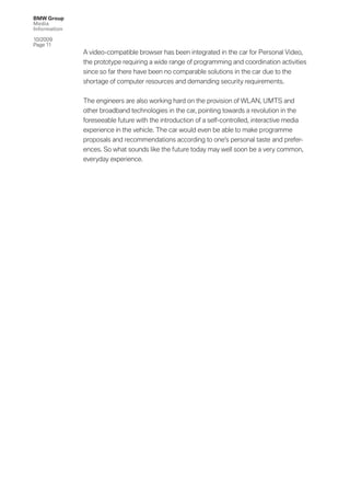 BMW Group
Media
Information

10/2009
Page 11
              A video-compatible browser has been integrated in the car for Personal Video,
              the prototype requiring a wide range of programming and coordination activities
              since so far there have been no comparable solutions in the car due to the
              shortage of computer resources and demanding security requirements.


              The engineers are also working hard on the provision of WLAN, UMTS and
              other broadband technologies in the car, pointing towards a revolution in the
              foreseeable future with the introduction of a self-controlled, interactive media
              experience in the vehicle. The car would even be able to make programme
              proposals and recommendations according to one’s personal taste and prefer-
              ences. So what sounds like the future today may well soon be a very common,
              everyday experience.
 