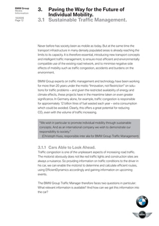 BMW Group
Media         3.  Paving the Way for the Future of
Information
                  Individual Mobility.
10/2009
Page 12       3.1 Sustainable Trafﬁc Management.




              Never before has society been as mobile as today. But at the same time the
              transport infrastructure in many densely populated areas is already reaching the
              limits to its capacity. It is therefore essential, introducing new transport concepts
              and intelligent trafﬁc management, to ensure most efﬁcient and environmentally
              compatible use of the existing road network, and to minimise negative side
              effects of mobility such as trafﬁ c congestion, accidents and burdens on the
              environment.


              BMW Group experts on trafﬁc management and technology have been working
              for more than 20 years under the motto “Innovation, not Restriction” on solu-
              tions for trafﬁc problems – and given the restricted availability of energy and
              climate effects, these projects have in the meantime taken on even greater
              signiﬁcance. In Germany alone, for example, trafﬁc congestion is responsible
              for approximately 12 billion litres of fuel wasted each year – extra consumption
              which could be avoided. Clearly, this offers a great potential for reducing
              CO2 even with the volume of trafﬁc increasing.


               “We wish in particular to promote individual mobility through sustainable
               concepts. And as an international company we wish to demonstrate our
               responsibility to society.”
                 (Christoph Huss, responsible inter alia for BMW Group Trafﬁc Management)


              3.1.1 Cars Able to Look Ahead.
              Trafﬁc congestion is one of the unpleasant aspects of increasing road trafﬁc.
              The motorist obviously does not like red trafﬁc lights and construction sites are
              always a nuisance. So providing information on trafﬁc conditions to the driver in
              his car, we can enable the motorist to determine and calculate efﬁcient routes,
              using EfﬁcientDynamics accordingly and gaining information on upcoming
              events.


              The BMW Group Trafﬁc Manager therefore faces two questions in particular:
              What relevant information is available? And how can we get this information into
              the car?
 