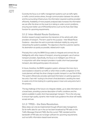 BMW Group
Media
Information

10/2009
Page 13
              Currently the focus is on trafﬁc management systems such as trafﬁc lights
              or trafﬁc control centres where, through communication between the vehicle
              and the surrounding infrastructure, the information required could be provided
              efﬁciently. Availability of more properly analysed data increases the information
              we can offer the driver on the route he is taking or under current conditions,
              ensuring even better use of EfﬁcientDynamics such as the Auto Start Stop
              function for upcoming requirements.


              3.1.2 Inter-Modal Route Guidance.
              Another research project examines the interaction of the vehicle with other
              providers of transport. The term used for this purpose – Inter-Modal Route
              Guidance – describes the wish to promote individual mobility by using and
              networking the systems available. The objective is that the customer reaches
              his destination as quickly as possible, relaxed and in style.


              Precisely this is why the BMW Group seeks to integrate and connect the car
              Intelligently with other means of transport, ensuring synergetic use of various
              transport providers. Speciﬁcally, the focus is on intelligent use of the car
              in conjunction with other transport providers in public short-haul passenger
              transport, also taking parking space into account.


              In future, therefore, the BMW navigation system, whenever the inner city is
              overcrowded or closed to car trafﬁc or when there is trafﬁc congestion on the
              route planned, will help the driver change to public transport or use Park & Ride.
              The system offered also provides optimised information on parking opportuni-
              ties and a “last mile” routing to the driver’s ﬁnal destination, avoiding the need
              to waste a lot of time looking for a parking space in town and using extra fuel in
              the process.


              The big challenge of the future is to integrate reliable, up-to-date information on
              a broad basis, providing a precise description of trafﬁc conditions and the
              options available in public short-haul passenger transport. This is the only way
              to ensure high-quality, dynamic inter-modal route guidance the driver will readily
              accept and use.

              3.1.3 TPEG – the Data Revolution.
              Many ideas can only be implemented through efﬁcient data management.
              So far trafﬁc data for use in the car has been broadcast by FM radio on the
              Trafﬁc Message Channel (TMC). But the current TMC standard and the
              bandwidth of FM radio are no longer sufﬁcient for upcoming requirements
              such as trafﬁc information-based travel services.
 