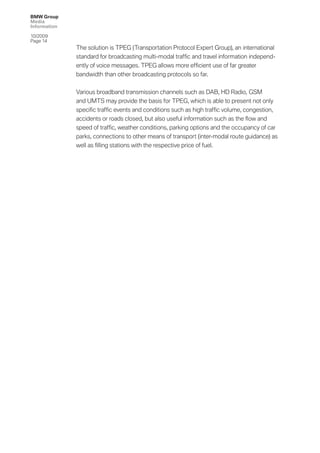 BMW Group
Media
Information

10/2009
Page 14
              The solution is TPEG (Transportation Protocol Expert Group), an international
              standard for broadcasting multi-modal trafﬁc and travel information independ-
              ently of voice messages. TPEG allows more efﬁcient use of far greater
              bandwidth than other broadcasting protocols so far.


              Various broadband transmission channels such as DAB, HD Radio, GSM
              and UMTS may provide the basis for TPEG, which is able to present not only
              speciﬁc trafﬁc events and conditions such as high trafﬁc volume, congestion,
              accidents or roads closed, but also useful information such as the ﬂow and
              speed of trafﬁc, weather conditions, parking options and the occupancy of car
              parks, connections to other means of transport (inter-modal route guidance) as
              well as ﬁlling stations with the respective price of fuel.
 