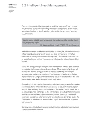 BMW Group
Media         3.2 Intelligent Heat Management.
Information

10/2009
Page 15




              For a long time every effort was made to avoid the build-up of heat in the car
              and, therefore, to prevent overheating of the car‘s components. But in recent
              years there has been a signiﬁcant change in mind in the process of reducing
              CO2 emissions.


               “Heat is a very valuable form of energy in the car largely still unused and not
               easy to properly exploit.”
                                         (Dr Johannes Liebl, Head of BMW EfﬁcientDynamics)


              A lot of residual heat is generated particularly in the engine, since even in a very
              efﬁcient combustion engine only about one-third of the energy in the fuel
              consumed is actually converted into drive power. The other two-thirds are lost
              as waste heat going out into the environment through the exhaust gas and the
              radiator.


              Use of this energy through intelligent heat management offers a great potential
              for reducing fuel consumption and, accordingly, CO 2 emissions. While a small
              share of the thermal energy available is already used today (for example
              when warming up the engine or through exhaust gas turbocharging), further
              improvements for using such thermal energy would be able to reduce the car’s
              consumption once again by several percentage points.


              Depending on the context and the route proﬁle, heat management offers various
              possible solutions, different technologies serving to reduce fuel consumption
              on both short and long distances. Insulation of the engine compartment, use of
              an exhaust gas heat exchanger on the petrol engine to heat up the transmission
              ﬂuid, or the heating function of the exhaust gas heat exchanger on a diesel
              engine are appropriate options mainly for short distances. On longer routes the
              Thermoelectric Generator is able to make a signiﬁcant contribution to greater
              fuel economy.


              Using synergy effects, heat management will make a substantial contribution in
              future to the reduction of CO 2.
 