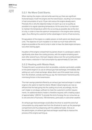 BMW Group
Media
Information

10/2009
Page 16
              3.2.1 No More Cold Starts.
              When starting the engine cold and while warming up, there are signiﬁcant
              frictional losses in both the engine and the transmission, resulting in an increase
              in fuel consumption of up to 10 per cent versus the engine already warm.
              Precisely this is why the objective today is to warm up a car as quickly as
              possible to its regular operating temperature. At the same time it is important
              to maintain the temperature within the car as long as possible also at the end
              of a trip, in order to have the optimum temperature in the engine when starting
              again, thus offering the customer further advantages in terms of fuel economy.


              Encapsulation of the engine is a viable solution on both petrol and diesel power
              units. The objective of such insulation is to retain as much heat within the
              engine as possible at the end of a trip in order to have the ideal engine tempera-
              ture when starting again.


              Insulation of the engine compartment by panels shown in a prototype is able to
              signiﬁcantly slow down the cooling process, with the engine remaining warm
              even after several hours. And each degree celsius over the surrounding temper-
              ature means a reduction in fuel consumption by approximately 0.2 per cent.

              3.2.2 Heating with Waste Heat.
              To keep the warm-up period as short as possible, a solution particularly suitable
              on the petrol engine is to use an exhaust gas heat exchanger. Immediately after
              setting out, such a heat exchanger allows direct use of the waste heat coming
              from the drivetrain, actively warming up, say, the transmission ﬂuid and quickly
              minimising friction in the transmission.

              The main savings potential offered by an exhaust gas heat exchanger in a diesel
              engine is the option to heat the interior. Modern diesel engines are now so
              efﬁcient that the heat going into the cooling circuit and, accordingly, into the
              car’s heater is not always sufﬁcient to meet the customer’s comfort require-
              ments. An additional electric heater is therefore required, with a heating output
              of approximately 1,000 W. To provide this kind of energy the car consumes up
              to one extra litre of fuel every 100 kilometres, particularly in cold winter weather.


              An exhaust gas heat exchanger would allow the driver to avoid this extra fuel
              consumption by using waste heat from the drivetrain to warm up the passenger
              compartment and thus dispensing with the additional heater. And as on
              the petrol engine, an exhaust gas heat exchanger would help to improve the
              process of the engine warming up.
 