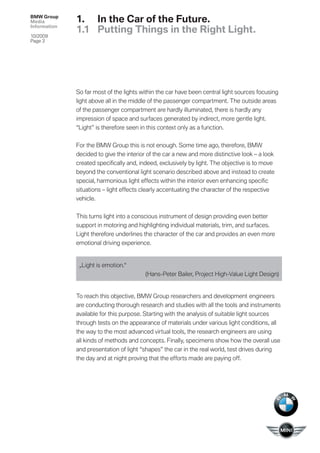 BMW Group
Media         1. In the Car of the Future.
Information
              1.1 Putting Things in the Right Light.
10/2009
Page 3




              So far most of the lights within the car have been central light sources focusing
              light above all in the middle of the passenger compartment. The outside areas
              of the passenger compartment are hardly illuminated, there is hardly any
              impression of space and surfaces generated by indirect, more gentle light.
              “Light” is therefore seen in this context only as a function.


              For the BMW Group this is not enough. Some time ago, therefore, BMW
              decided to give the interior of the car a new and more distinctive look – a look
              created speciﬁcally and, indeed, exclusively by light. The objective is to move
              beyond the conventional light scenario described above and instead to create
              special, harmonious light effects within the interior even enhancing speciﬁc
              situations – light effects clearly accentuating the character of the respective
              vehicle.


              This turns light into a conscious instrument of design providing even better
              support in motoring and highlighting individual materials, trim, and surfaces.
              Light therefore underlines the character of the car and provides an even more
              emotional driving experience.


               „Light is emotion.“
                                         (Hans-Peter Bailer, Project High-Value Light Design)


              To reach this objective, BMW Group researchers and development engineers
              are conducting thorough research and studies with all the tools and instruments
              available for this purpose. Starting with the analysis of suitable light sources
              through tests on the appearance of materials under various light conditions, all
              the way to the most advanced virtual tools, the research engineers are using
              all kinds of methods and concepts. Finally, specimens show how the overall use
              and presentation of light “shapes” the car in the real world, test drives during
              the day and at night proving that the efforts made are paying off.
 