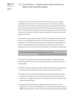 BMW Group
Media         1.2 Car Seats – Lighter but Nevertheless
Information
                  Safe and Comfortable.
10/2009
Page 4




              The seat of a car is far more than just a simple frame structure with a piece
              of padded cloth or leather on top. On the contrary – the seat of a car these
              days must meet many different demands, with safety requirements constantly
              becoming stricter and the customer’s comfort expectations greater than ever
              before. And the seat should always offer the same ergonomic beneﬁts for every
              occupant, with superior comfort and safety, regardless of the size, stature and
              weight of the driver.


              The objectives of new seat concepts are clear: To win back more space inside
              the car, to reduce weight and cut back fuel consumption without making any
              concessions in terms of safety and comfort. Leaving aside the general require-
              ments in series development, the development engineers are intentionally
              querying the seat structures used so far and follow a completely new approach.


               „In everything we do, the human being sets the yardstick.“
                                              (Matthias Franz, Seat Development Engineer)


              The result of this research is three new seat concepts consistently oriented
              towards the anatomy of the human being and offering enormous potentials in
              saving weight:


              • The Bionic Seat is inspired by nature. It offers its potential on and around the
                backrest with an improvement of 20 per cent over conventional seats.


              • The Space Comfort Shell is derived from human body imprints and, using
                adaptive seat cushions, ensures an optimum cocooning effect around the
                occupants. The weight reduction on the research model is up to 50 per cent
                versus the standard seat.


              • The Ergo Seat combines certain ideas carried over from both of these
                projects, but is closer to series production. It is up to two kilos lighter than the
                BMW sports seat (which is about 10 per cent) and offers greater functionality.
 