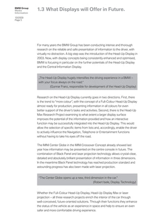 BMW Group
Media         1.3 What Displays will Offer in Future.
Information

10/2009
Page 5




              For many years the BMW Group has been conducting intense and thorough
              research on the reliable and safe presentation of information to the driver, with
              virtually no distraction. A big step was the introduction of the Head-Up Display in
              2003. Now, with display concepts being consistently enhanced and optimised,
              BMW is focusing in particular on the further potentials of the Head-Up Display
              and the Central Information Display.


               „The Head-Up Display hugely intensiﬁes the driving experience in a BMW –
               with your focus always on the road.“
                        (Gunnar Franz, responsible for development of the Head-Up Display)


              Research on the Head-Up Display currently goes in two directions. First, there
              is the trend to “more colour”, with the concept of a Full-Colour Head-Up Display
              almost ready for production, presenting information in all colours for even
              better support of the driver’s tasks and activities. Second, there is the Head-Up
              Max Research Project examining to what extent a larger display surface
              improves the potential of the information provided and how an interactive
              function may be successfully integrated into the Head-Up Display. This would
              allow the selection of speciﬁc items from lists and, accordingly, enable the driver
              to actively inﬂuence the Navigation, Telephone or Entertainment functions
              without having to take his eyes off the road.


              The MINI Center Globe in the MINI Crossover Concept already showed last
              year how information may be presented on the centre console in future. The
              combination of Black Panel and laser projection technology allows crystal-clear,
              detailed and absolutely brilliant presentation of information in three dimensions.
              In the meantime Black Panel technology has reached production standard and
              astounding progress has also been made with laser projection.


               “The Center Globe opens up a new, third dimension in the car.”
                                                         (Robert Isele, Display Technology)


              Whether the Full-Colour Head-Up Display, Head-Up Display Max or laser
              projection – all three research projects enrich the interior of the car through
              well-conceived, future-oriented solutions. Through their functions they enhance
              the status of the vehicle as an experience in space and help to ensure an even
              safer and more comfortable driving experience.
 