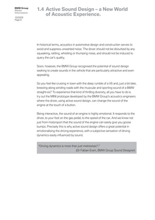 BMW Group
Media         1.4 Active Sound Design – a New World
Information
                  of Acoustic Experience.
10/2009
Page 6




              In historical terms, acoustics in automotive design and construction serves to
              avoid and suppress unwanted noise. The driver should not be disturbed by any
              squeaking, rattling, whistling or thumping noise, and should not be induced to
              query the car’s quality.


              Soon, however, the BMW Group recognised the potential of sound design
              seeking to create sounds in the vehicle that are particularly attractive and even
              appealing.


              So you feel like cruising in town with the deep rumble of a V8 and, just a bit later,
              breezing along winding roads with the muscular and sporting sound of a BMW
              straight-six? To experience that kind of thrilling diversity, all you have to do is
              try out the MINI prototype developed by the BMW Group’s acoustics engineers
              where the driver, using active sound design, can change the sound of the
              engine at the touch of a button.


              Being interactive, the sound of an engine is highly emotional. It responds to the
              driver, to your foot on the gas pedal, to the speed of the car. And we know not
              just from motorsport that the sound of the engine can easily give you goose
              bumps. Precisely this is why active sound design offers a great potential in
              emotionalising the driving experience, with a subjective sensation of driving
              dynamics easily inﬂuenced by sound.


               “Driving dynamics is more than just metres/sec 2.”
                                            (Dr Fabian Evert, BMW Group Sound Designer)
 
