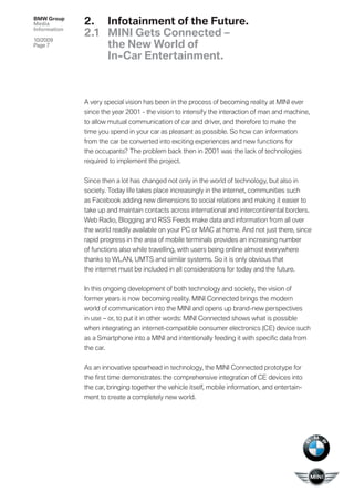 BMW Group
Media         2. Infotainment of the Future.
Information
              2.1 MINI Gets Connected –
10/2009
Page 7            the New World of
                  In-Car Entertainment.



              A very special vision has been in the process of becoming reality at MINI ever
              since the year 2001 - the vision to intensify the interaction of man and machine,
              to allow mutual communication of car and driver, and therefore to make the
              time you spend in your car as pleasant as possible. So how can information
              from the car be converted into exciting experiences and new functions for
              the occupants? The problem back then in 2001 was the lack of technologies
              required to implement the project.


              Since then a lot has changed not only in the world of technology, but also in
              society. Today life takes place increasingly in the internet, communities such
              as Facebook adding new dimensions to social relations and making it easier to
              take up and maintain contacts across international and intercontinental borders.
              Web Radio, Blogging and RSS Feeds make data and information from all over
              the world readily available on your PC or MAC at home. And not just there, since
              rapid progress in the area of mobile terminals provides an increasing number
              of functions also while travelling, with users being online almost everywhere
              thanks to WLAN, UMTS and similar systems. So it is only obvious that
              the internet must be included in all considerations for today and the future.


              In this ongoing development of both technology and society, the vision of
              former years is now becoming reality. MINI Connected brings the modern
              world of communication into the MINI and opens up brand-new perspectives
              in use – or, to put it in other words: MINI Connected shows what is possible
              when integrating an internet-compatible consumer electronics (CE) device such
              as a Smartphone into a MINI and intentionally feeding it with speciﬁc data from
              the car.


              As an innovative spearhead in technology, the MINI Connected prototype for
              the ﬁrst time demonstrates the comprehensive integration of CE devices into
              the car, bringing together the vehicle itself, mobile information, and entertain-
              ment to create a completely new world.
 